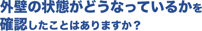 外壁の状態がどうなっているかを確認したことはありますか?