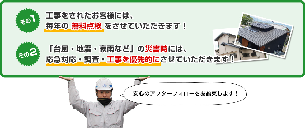 その1：工事をされたお客様には毎年の無料点検をさせていただきます！その2：「台風・地震・豪雨など」の災害時には、応急対応・調査・工事を優先的にさせていただきます！